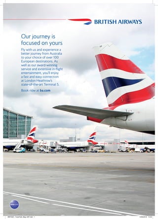 Our journey is
focused on yours
Fly with us and experience a
better journey from Australia
to your choice of over 100
European destinations. As
well as our award-winning
service and extensive in-flight
entertainment, you’ll enjoy
a fast and easy connection
at London Heathrow’s
state-of-the-art Terminal 5.
Book now at ba.com
BWT5561_TravelTalk_Mag_A4P.indd 1 12/05/2016 14:43
 