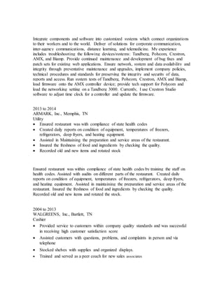 Integrate components and software into customized systems which connect organizations
to their workers and to the world. Deliver of solutions for corporate communication,
inter-agency communications, distance learning, and telemedicine. My experience
includes troubleshooting the following devices/systems: Tandberg, Polycom, Crestron,
AMX, and Biamp. Provide continued maintenance and development of bug fixes and
patch sets for existing web applications. Ensure network, system and data availability and
integrity through preventative maintenance and upgrades, implement company policies,
technical procedures and standards for preserving the integrity and security of data,
reports and access. Run system tests of Tandberg, Polycom, Crestron, AMX and Biamp,
load firmware onto the AMX controller device; provide tech support for Polycom and
load the networking setting on a Tandberg 3000. Currently, I use Crestron Studio
software to adjust time clock for a controller and update the firmware.
2013 to 2014
ARMARK, Inc., Memphis, TN
Utility
 Ensured restaurant was with compliance of state health codes
 Created daily reports on condition of equipment, temperatures of freezers,
refrigerators, deep fryers, and heating equipment.
 Assisted in Maintaining the preparation and service areas of the restaurant.
 Insured the freshness of food and ingredients by checking the quality.
 Recorded old and new items and rotated stock
Ensured restaurant was within compliance of state health codes by training the staff on
health codes. Assisted with audits on different parts of the restaurant. Created daily
reports on condition of equipment, temperatures of freezers, refrigerators, deep fryers,
and heating equipment. Assisted in maintaining the preparation and service areas of the
restaurant. Insured the freshness of food and ingredients by checking the quality.
Recorded old and new items and rotated the stock.
2004 to 2013
WALGREENS, Inc., Bartlett, TN
Cashier
 Provided service to customers within company quality standards and was successful
in receiving high customer satisfaction score
 Assisted customers with questions, problems, and complaints in person and via
telephone
 Stocked shelves with supplies and organized displays.
 Trained and served as a peer coach for new sales associates
 