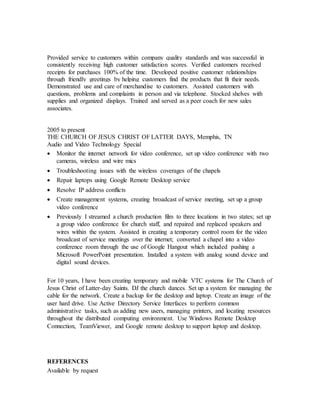 Provided service to customers within company quality standards and was successful in
consistently receiving high customer satisfaction scores. Verified customers received
receipts for purchases 100% of the time. Developed positive customer relationships
through friendly greetings by helping customers find the products that fit their needs.
Demonstrated use and care of merchandise to customers. Assisted customers with
questions, problems and complaints in person and via telephone. Stocked shelves with
supplies and organized displays. Trained and served as a peer coach for new sales
associates.
2005 to present
THE CHURCH OF JESUS CHRIST OF LATTER DAYS, Memphis, TN
Audio and Video Technology Special
 Monitor the internet network for video conference, set up video conference with two
cameras, wireless and wire mics
 Troubleshooting issues with the wireless coverages of the chapels
 Repair laptops using Google Remote Desktop service
 Resolve IP address conflicts
 Create management systems, creating broadcast of service meeting, set up a group
video conference
 Previously I streamed a church production film to three locations in two states; set up
a group video conference for church staff, and repaired and replaced speakers and
wires within the system. Assisted in creating a temporary control room for the video
broadcast of service meetings over the internet; converted a chapel into a video
conference room through the use of Google Hangout which included pushing a
Microsoft PowerPoint presentation. Installed a system with analog sound device and
digital sound devices.
For 10 years, I have been creating temporary and mobile VTC systems for The Church of
Jesus Christ of Latter-day Saints. DJ the church dances. Set up a system for managing the
cable for the network. Create a backup for the desktop and laptop. Create an image of the
user hard drive. Use Active Directory Service Interfaces to perform common
administrative tasks, such as adding new users, managing printers, and locating resources
throughout the distributed computing environment. Use Windows Remote Desktop
Connection, TeamViewer, and Google remote desktop to support laptop and desktop.
REFERENCES
Available by request
 