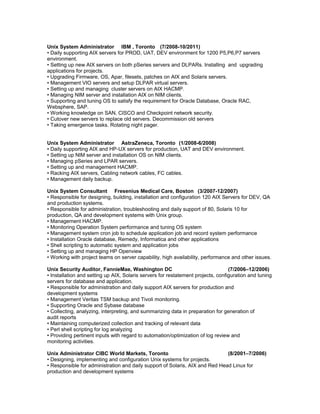 Unix System Administrator IBM , Toronto (7/2008-10/2011)
• Daily supporting AIX servers for PROD, UAT, DEV environment for 1200 P5,P6,P7 servers
environment.
• Setting up new AIX servers on both pSeries servers and DLPARs. Installing and upgrading
applications for projects.
• Upgrading Firmware, OS, Apar, filesets, patches on AIX and Solaris servers.
• Management VIO servers and setup DLPAR virtual servers.
• Setting up and managing cluster servers on AIX HACMP.
• Managing NIM server and installation AIX on NIM clients.
• Supporting and tuning OS to satisfy the requirement for Oracle Database, Oracle RAC,
Websphere, SAP.
• Working knowledge on SAN, CISCO and Checkpoint network security.
• Cutover new servers to replace old servers. Decommission old servers
• Taking emergence tasks. Rotating night pager.
Unix System Administrator AstraZeneca, Toronto (1/2008-6/2008)
• Daily supporting AIX and HP-UX servers for production, UAT and DEV environment.
• Setting up NIM server and installation OS on NIM clients.
• Managing pSeries and LPAR servers.
• Setting up and management HACMP.
• Racking AIX servers, Cabling network cables, FC cables.
• Management daily backup.
Unix System Consultant Fresenius Medical Care, Boston (3/2007-12/2007)
• Responsible for designing, building, installation and configuration 120 AIX Servers for DEV, QA
and production systems.
• Responsible for administration, troubleshooting and daily support of 80, Solaris 10 for
production, QA and development systems with Unix group.
• Management HACMP.
• Monitoring Operation System performance and tuning OS system
• Management system cron job to schedule application job and record system performance
• Installation Oracle database, Remedy, Informatica and other applications
• Shell scripting to automatic system and application jobs
• Setting up and managing HP Openview
• Working with project teams on server capability, high availability, performance and other issues.
Unix Security Auditor, FannieMae, Washington DC (7/2006–12/2006)
• Installation and setting up AIX, Solaris servers for restatement projects, configuration and tuning
servers for database and application.
• Responsible for administration and daily support AIX servers for production and
development systems
• Management Veritas TSM backup and Tivoli monitoring.
• Supporting Oracle and Sybase database
• Collecting, analyzing, interpreting, and summarizing data in preparation for generation of
audit reports
• Maintaining computerized collection and tracking of relevant data
• Perl shell scripting for log analyzing
• Providing pertinent inputs with regard to automation/optimization of log review and
monitoring activities.
Unix Administrator CIBC World Markets, Toronto (8/2001–7/2006)
• Designing, implementing and configuration Unix systems for projects.
• Responsible for administration and daily support of Solaris, AIX and Red Head Linux for
production and development systems
 