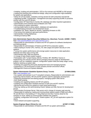 • Installing, building and administration VCS on Sun servers and HACMP on AIX servers.
• Leading and directing the architectural design, setup and configuration High-availability
for system and applications
• Setup AC eTrust master, subsidiary and log servers for both production and test lab
• Upgrading SunMC. Configuration, management and daily supporting SunMC to proactive
monitor both Sun and HP servers.
• Configuration HP OpenView to monitor OS, database and other important applications
• Administration time schedule tools as Maestro and Tidal
• Perl scripting for system automation
• Joining project teams to setup system, database and applications
• Troubleshooting production and development issues
• Installation OS, Apars, filesets for servers. Upgrading firmware on AIX.
• Fine tuning Unix systems to get good performance.
• Administration Veritas Netbackup.
• Working as backup DBA.
Unix Administrator Spectra Securities Software Inc. (Sanchez), Toronto (2/2000 –7/2001)
Web: www.spectrasoftware.com( www.sanchez.com )
• Responsible for administration of Solaris and HP-UX systems for software development
and testing projects.
• Responsible for administration of Solaris and HP-UX for production system.
• Shell scripting to monitor CPU, memory, I/O, disk usage and system security on Unix
systems.
• Tuning Unix system performance and arrange system resources to make application,
database and other tools running well.
• Administration NIS, DNS and Apache.
• In charge of daily Solaris system support.
• Participation with 7 project teams ( Bonds, Portfolio, MF, MidOffice Teams) in
implementing Unix servers and NT Server arranging resource usage for development
projects, such as: installation systems, configuration system disks and swap usage, tuning
systems, backing up system data.
• Installing and supporting third party development tools and managing licenses.
• Supporting a 7*24 environment on both company domain and branch offices.
• Management Oracle and Sybase database.
System Administrator Daedalian Systems Group, Toronto (2/1999-2/2000)
Web: www.daedalian.com
• As a system administrator in an IT consultant company, Responsible for administration and
supporting internal Solaris, HP-UX and NT systems used for application development.
• Supporting development and testing projects, managing system DNS Server.
• Korn Shell scripting.
• Installing and upgrading Solaris and HP-UX systems.
• Installing and configuration hardware devices on both Unix and NT machine.
• Monitoring and tuning Unix systems to reach good performance.
• Planning, setting up and administrating Oracle, Sybase and SQL Servers for development
groups.
• Administration Exchange Server, Web server and in charge of company web security.
• Responsible for setting up, testing and moving whole network system (PABX and LAN) in
7th and 8th floor in the building of 11 King West and 2nd floor Toronto street for the
company to move, setting up communication between two systems.
• Installing, configuration and tuning NT, Solaris system, HP_UX and application system for
clients.
• Client network and system supporting.
System Engineer Bayer (China) Co. Ltd. (4/1997-11/1998)
• Responsible for administration of Solaris and Win NT as system administrator.
 