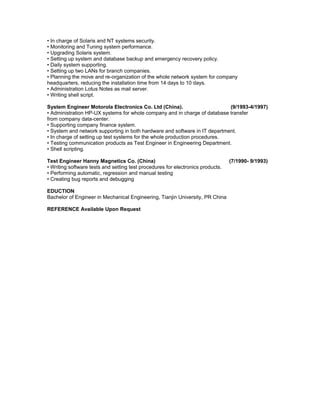 • In charge of Solaris and NT systems security.
• Monitoring and Tuning system performance.
• Upgrading Solaris system.
• Setting up system and database backup and emergency recovery policy.
• Daily system supporting.
• Setting up two LANs for branch companies.
• Planning the move and re-organization of the whole network system for company
headquarters, reducing the installation time from 14 days to 10 days.
• Administration Lotus Notes as mail server.
• Writing shell script.
System Engineer Motorola Electronics Co. Ltd (China). (9/1993-4/1997)
• Administration HP-UX systems for whole company and in charge of database transfer
from company data-center.
• Supporting company finance system.
• System and network supporting in both hardware and software in IT department.
• In charge of setting up test systems for the whole production procedures.
• Testing communication products as Test Engineer in Engineering Department.
• Shell scripting.
Test Engineer Hanny Magnetics Co. (China) (7/1990- 9/1993)
• Writing software tests and setting test procedures for electronics products.
• Performing automatic, regression and manual testing
• Creating bug reports and debugging
EDUCTION
Bachelor of Engineer in Mechanical Engineering, Tianjin University, PR China
REFERENCE Available Upon Request
 