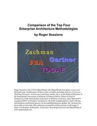 Comparison of the Top Four
      Enterprise Architecture Methodologies
                         by Roger Sessions




              Za ch m a n
               FEA     Gartner
                                 TOGAF

Roger Sessions is the CTO of ObjectWatch. His ObjectWatch Newsletter is now in its
thirteenth year of publication. He has written six books (including Software Fortresses;
Modeling Enterprise Architectures) and many articles. He is on the Board of Directors of
the International Association of Software Architects (IASA), Editor-in-Chief of
Perspectives of the International Association of Software Architects, and a Microsoft™
recognized MVP in Enterprise Architecture. He holds multiple patents in both software
and enterprise architecture process An accomplished keynote speaker, Mr. Sessions has
given talks at more than 100 conferences around the world covering a wide range of
topics in Enterprise Architecture. Learn more about Roger Sessions and ObjectWatch at
www.objectwatch.com.
 