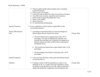 Krissy Waterman, 1:30PM.
Internal Transition
Source- Met.lausd.net
Fact
Internal Transition
Narrative
3. Threat to public health, attracts rodents and is a breeding
ground for bacteria.
4. Litter can be a fire hazard.
5. Looks bad, and can affect the value of your home or business.
6. Can effect local economy, especially tourist locations.
7. Sends out the message that people don’t care.
8. Harm or kill wildlife.
9. Harm waterways.
10. It’s demoralizing and disgusting.
C. Even a small piece of trash can have a great effect on the
environment around it.
1. According to met.lausd.net here are some percentages of
littered objects that are found in the streets.
a. The most littered item is cigarette butts with a 29.57
percentage. You may be thinking that cigarettes can’t
possible harm anything, but if cigarettes are dangerous to
humans animals can easily swallow them congesting all
the harmful toxins.
b. The second most littered item is glass bottles with a 11.48
percentage.
c. The third highest item littered is chip bags with a 10.70
percentage.
2. It may not seem like there is that much trash littered around
our area but there is.
3. Creating a cleaner world for generations to come is very
important to me, so a couple weeks ago I decided to recruit
my family to pick up trash on our street. What seemed like a
simple task turned into a nightmare. Just driving down the
Change Slide
Change Slide
3 of 4
 