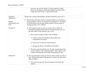 Krissy Waterman, 1:30PM.
street you can only see about 1/3 of the trash that is really
there. Just cleaning up a half mile length of our street took a
couple hours and we got a wagon load of trash!
Transition Indiana has a serious trash problem, and there should be ways to fix it.
THE PLAN
Source-
Statisticbrain.com
Fact
Solution #1
Solution #2
2. With all this trash there needs to be people picking it up and there is,
but the problem is that we as tax payers are paying for it. According
to Statisticsbrain.com the total annual amount of money spent on
cleaning up litter is $11.5 Billion.
A. One solution I came up with is to create a law to where all
households should be responsible for cleaning up their area in a
one-mile radius of their property once a year.
1. This is great for many reasons, some including:
a. Creates a sense of ownership in the problem and
responsibility for actions.
b. Taxes won’t be spent on trash collection.
c. Increase the chance of a healthy environment.
2. Of course some households won’t be able to participate if the
owner is elderly or has medical problems. These special cases
would be documented and exempt from picking up trash.
B. The second solution I came up with is to allow inmates to pick up
litter. This has been done in the past but it needs to be done more
often in Indiana.
1. This is not only great for the environment, but also for the
inmates.
4 of 4
 
