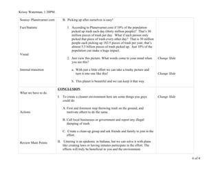 Krissy Waterman, 1:30PM.
Source- Planetvarner.com
Fact/Statistic
Visual
Internal transition
B. Picking up after ourselves is easy!
1. According to Planetvarner.com if 10% of the population
picked up trash each day (thirty million people)? That’s 30
million pieces of trash per day. What if each person only
picked that piece of trash every other day? That is 30 million
people each picking up 182.5 pieces of trash per year, that’s
almost 5.5 billion pieces of trash picked up. Just 10% of the
population can make a huge impact.
2. Just view this picture. What words come to your mind when
you see this?
a. With just a little effort we can take a trashy picture and
turn it into one like this!
b. This planet is beautiful and we can keep it that way.
Change Slide
Change Slide
What we have to do.
Actions
Review Main Points
CONCLUSION
I. To create a cleaner environment here are some things you guys
could do.
A. First and foremost stop throwing trash on the ground, and
motivate others to do the same.
B. Call local businesses or government and report any illegal
dumping of trash.
C. Create a clean-up group and ask friends and family to join in the
effort.
II. Littering is an epidemic in Indiana, but we can solve it with plans
like creating laws or having inmates participate in the effort. The
effects will truly be beneficial to you and the environment.
Change Slide
6 of 4
 