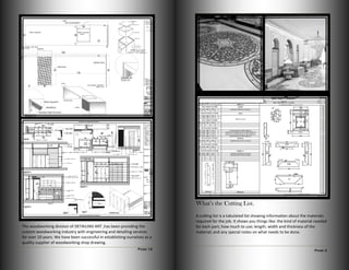 Page 12
The woodworking division of DETAILING ART ,has been providing the
custom woodworking industry with engineering and detailing services
for over 10 years. We have been successful in establishing ourselves as a
quality supplier of woodworking shop drawing.
Page 3
What’s the Cutting List.
A cutting list is a tabulated list showing information about the materials
required for the job. It shows you things like: the kind of material needed
for each part; how much to use; length; width and thickness of the
material; and any special notes on what needs to be done.
 