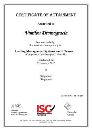 CERTIFICATE OF ATTAINMENT
Awarded to
Vimilou Divinagracia
has successfully
demonstrated competency in
Leading Management Systems Audit Teams
(Competency Unit Exemplar Global–TL)
conducted on
25 January 2015
at
Singapore
Singapore
(Certificate No: TL-1501249)
Di Wilde
Director Operations
Date: 26 February 2015
ISC Pty Ltd., Unit 3/10 Gladstone Road, Castle Hill NSW 2154, Sydney, Australia.
ABN: 45 071 810 949
 