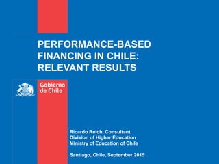 PERFORMANCE-BASED
FINANCING IN CHILE:
RELEVANT RESULTS
Ricardo Reich, Consultant
Division of Higher Education
Ministry of Education of Chile
Santiago, Chile, September 2015
 