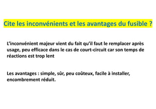Cite les inconvénients et les avantages du fusible ?
Les avantages : simple, sûr, peu coûteux, facile à installer,
encombrement réduit.
L’inconvénient majeur vient du fait qu’il faut le remplacer après
usage, peu efficace dans le cas de court-circuit car son temps de
réactions est trop lent
 