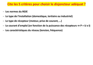 Cite les 5 critères pour choisir le disjoncteur adéquat ?
− Les normes du RGIE
− Le type de l'installation (domestique, tertiaire ou industriel)
− Le type de récepteur (moteur, prise de courant, …)
− Le courant d'emploi (en fonction de la puissance des récepteurs ⇒ P = U x I)
− Les caractéristiques du réseau (tension, fréquence)
 