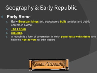 Geography & Early Republic
5. Early Rome
a. Early Etruscan kings and successors built temples and public
centers in Rome
b. The Forum
c. republic,
d. A republic is a form of government in which power rests with citizens who
have the right to vote for their leaders
 