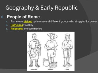 Geography & Early Republic
6. People of Rome
a. Rome was divided up into several different groups who struggled for power
b. Patricians: wealthy
c. Plebeians: the commoners
 
