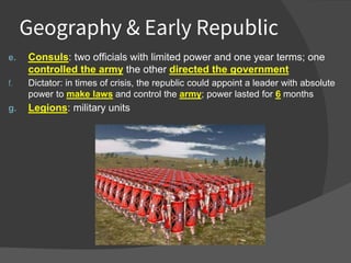 Geography & Early Republic
e. Consuls: two officials with limited power and one year terms; one
controlled the army the other directed the government
f. Dictator: in times of crisis, the republic could appoint a leader with absolute
power to make laws and control the army; power lasted for 6 months
g. Legions: military units
 