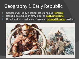 Geography & Early Republic
f. Carthage was led by a brilliant general named Hannibal
g. Hannibal assembled an army intent on capturing Rome
h. He led his troops up through Spain and crossed the Alps into Italy
 