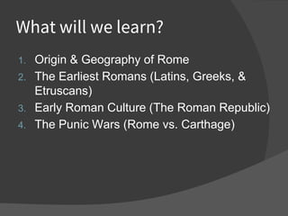 What will we learn?
1. Origin & Geography of Rome
2. The Earliest Romans (Latins, Greeks, &
Etruscans)
3. Early Roman Culture (The Roman Republic)
4. The Punic Wars (Rome vs. Carthage)
 