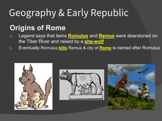 Geography & Early Republic
Origins of Rome
a. Legend says that twins Romulus and Remus were abandoned on
the Tiber River and raised by a she-wolf
b. Eventually Romulus kills Remus & city of Rome is named after Romulus
 
