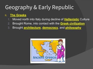 Geography & Early Republic
ii. The Greeks
1. Moved north into Italy during decline of Hellenistic Culture
2. Brought Rome, into contact with the Greek civilization
3. Brought architecture, democracy, and philosophy
 