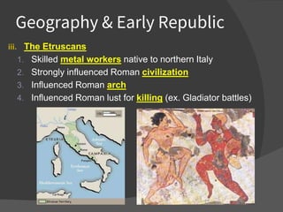 Geography & Early Republic
iii. The Etruscans
1. Skilled metal workers native to northern Italy
2. Strongly influenced Roman civilization
3. Influenced Roman arch
4. Influenced Roman lust for killing (ex. Gladiator battles)
 