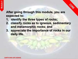 EARTH AND LIFE SCIENCE
Module
4
After going through this module, you are
expected to:
1. identify the three types of rocks;
2. classify rocks as to igneous, sedimentary
and metamorphic rocks; and
3. appreciate the importance of rocks in our
daily life.
 