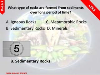 EARTH AND LIFE SCIENCE
Module
4
What type of rocks are formed from sediments
over long period of time?
A. Igneous Rocks C. Metamorphic Rocks
B. Sedimentary Rocks D. Minerals
B. Sedimentary Rocks
 