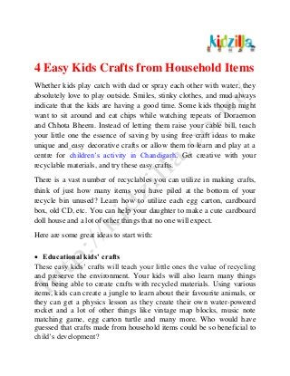 4 Easy Kids Crafts from Household Items
Whether kids play catch with dad or spray each other with water, they
absolutely love to play outside. Smiles, stinky clothes, and mud always
indicate that the kids are having a good time. Some kids though might
want to sit around and eat chips while watching repeats of Doraemon
and Chhota Bheem. Instead of letting them raise your cable bill, teach
your little one the essence of saving by using free craft ideas to make
unique and easy decorative crafts or allow them to learn and play at a
centre for children’s activity in Chandigarh. Get creative with your
recyclable materials, and try these easy crafts.
There is a vast number of recyclables you can utilize in making crafts,
think of just how many items you have piled at the bottom of your
recycle bin unused? Learn how to utilize each egg carton, cardboard
box, old CD, etc. You can help your daughter to make a cute cardboard
doll house and a lot of other things that no one will expect.
Here are some great ideas to start with:
 Educational kids’ crafts
These easy kids’ crafts will teach your little ones the value of recycling
and preserve the environment. Your kids will also learn many things
from being able to create crafts with recycled materials. Using various
items, kids can create a jungle to learn about their favourite animals, or
they can get a physics lesson as they create their own water-powered
rocket and a lot of other things like vintage map blocks, music note
matching game, egg carton turtle and many more. Who would have
guessed that crafts made from household items could be so beneficial to
child’s development?
 