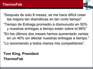 ThermoFab “ Despu és de solo 8 meses, se me hace difícil creer las mejora tan dramáticas en tan corto tiempo” “ Tiempo de Entrega promedio a dismunuido en 50% y nuestras entregas a tiempo están sobre el 98% ” “ En los  últimos dos meses h emos aumentado ventas en un 40% sin afectar nuestras entregas a tiempo.” “ Lo recomiendo a todos menos mis competidores”.  Tom King, President ThermoFab 
