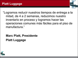 Platt Luggage “ Logramos reducir nuestros tiempos de entrega a la mitad, de 4 a 2 semanas, reducimos nuestro inventario en proceso y logramos hacer las operaciones comunes más fáciles para el piso de manufactura.” Marc Platt, Presidente Platt Luggage 