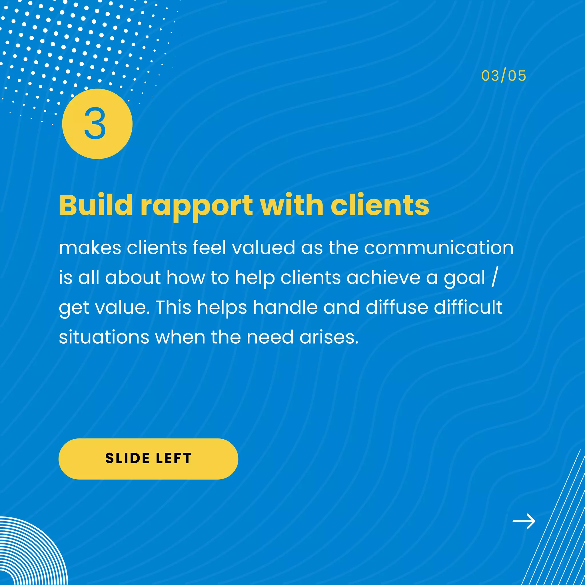 Build rapport with clients
03/05
makes clients feel valued as the communication
is all about how to help clients achieve a goal /
get value. This helps handle and diffuse difficult
situations when the need arises.
3
SLIDE LEFT
 
