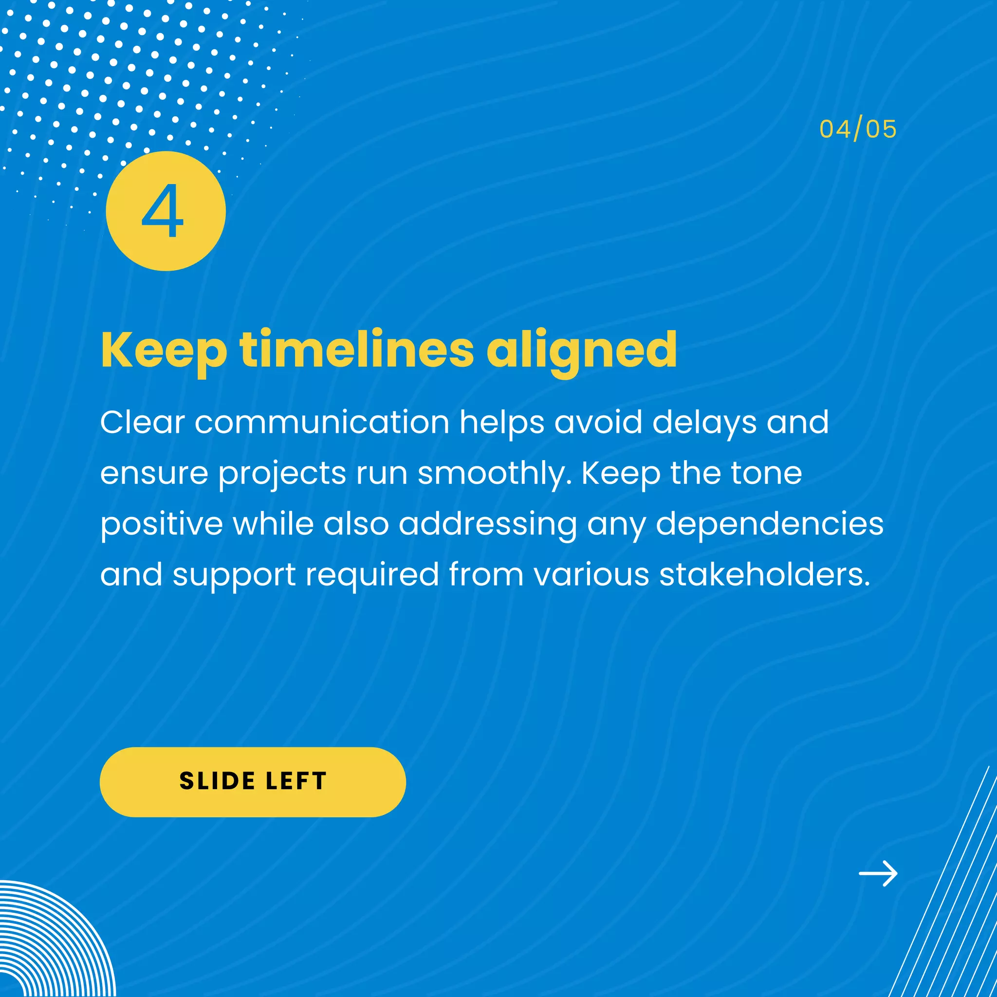 Keep timelines aligned
04/05
Clear communication helps avoid delays and
ensure projects run smoothly. Keep the tone
positive while also addressing any dependencies
and support required from various stakeholders.
4
SLIDE LEFT
 