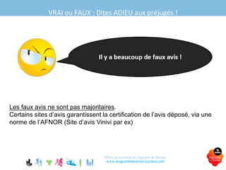 VRAI ou FAUX : Dites ADIEU aux préjugés !
Office de tourisme du Vignoble de Nantes
www.levignobledenantes-tourisme.com
Les faux avis ne sont pas majoritaires.
Certains sites d’avis garantissent la certification de l’avis déposé, via une
norme de l’AFNOR (Site d’avis Vinivi par ex)
 