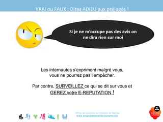 VRAI ou FAUX : Dites ADIEU aux préjugés !
Office de tourisme du Vignoble de Nantes
www.levignobledenantes-tourisme.com
Les internautes s’expriment malgré vous,
vous ne pourrez pas l’empêcher.
Par contre, SURVEILLEZ ce qui se dit sur vous et
GEREZ votre E-REPUTATION !
 