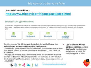 Pour créer votre fiche :
http://www.tripadvisor.fr/pages/getlisted.html
Office de tourisme du Vignoble de Nantes
www.levignobledenantes-tourisme.com
Dans les deux cas, Trip Advisor, vous demandera des justificatifs pour vous
authentifier en tant que représentant d’un établissement :
· Vous pouvez valider que vous êtes le représentant en utilisant votre carte bleue
(Trip Advisor garantit qu’aucune somme de ne sera débitée) _ PROCEDURE LA
PLUS RAPIDE
· Vous pouvez valider que vous êtes le représentant en transmettant au service
clientèle un document indiquant clairement le lien entre vous et votre structure
(déclaration d’impôt,foncier, acte de vente, facture d’eau, preuve de paiement …)
_ PLUS LONG
Trip Advisor : créer votre fiche
 