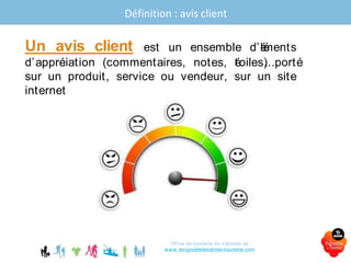 Définition : avis client
Office de tourisme du Vignoble de
www.levignobledenantes-tourisme.com
Un avis client est un ensemble d’éléments
d’appréciation (commentaires, notes, étoiles…) porté
sur un produit, service ou vendeur, sur un site
internet
 