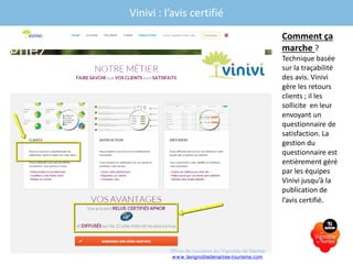 Vinivi : l’avis certifié
Comment ça
marche ?
Technique basée
sur la traçabilité
des avis. Vinivi
gère les retours
clients ; il les
sollicite en leur
envoyant un
questionnaire de
satisfaction. La
gestion du
questionnaire est
entièrement géré
par les équipes
Vinivi jusqu’à la
publication de
l’avis certifié.
Office de tourisme du Vignoble de Nantes
www.levignobledenantes-tourisme.com
 