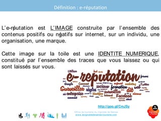 Définition : e-réputation
Office de tourisme du Vignoble de Nantes
www.levignobledenantes-tourisme.com
L’e-réputation est L’IMAGE construite par l’ensemble des
contenus positifs ou négatifs sur internet, sur un individu, une
organisation, une marque.
Cette image sur la toile est une IDENTITE NUMERIQUE,
constituée par l’ensemble des traces que vous laissez ou qui
sont laissées sur vous.
Sources : http://goo.gl/CmJSy -
 