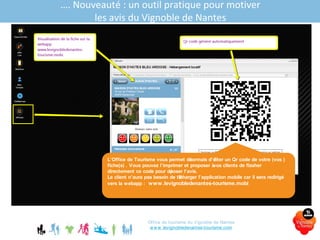 Office de tourisme du Vignoble de Nantes
www.levignobledenantes-tourisme.com
…. Nouveauté : un outil pratique pour motiver
les avis du Vignoble de Nantes
L’Office de Tourisme vous permet désormais d’éditer un Qr code de votre (vos )
fiche(s) . Vous pouvez l’imprimer et proposer àvos clients de flasher
directement ce code pour déposer l’avis.
Le client n’aura pas besoin de télécharger l’application mobile car il sera redirigé
vers la webapp : www.levignobledenantes-tourisme.mobi
 