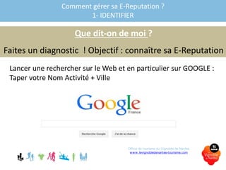 Comment gérer sa E-Reputation ?
1- IDENTIFIER
Que dit-on de moi ?
Faites un diagnostic ! Objectif : connaître sa E-Reputation
Lancer une rechercher sur le Web et en particulier sur GOOGLE :
Taper votre Nom Activité + Ville
Office de tourisme du Vignoble de Nantes
www.levignobledenantes-tourisme.com
 