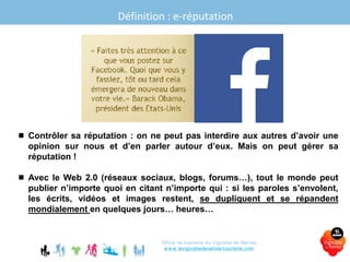 Office de tourisme du Vignoble de Nantes
www.levignobledenantes-tourisme.com
 Contrôler sa réputation : on ne peut pas interdire aux autres d’avoir une
opinion sur nous et d’en parler autour d’eux. Mais on peut gérer sa
réputation !
 Avec le Web 2.0 (réseaux sociaux, blogs, forums…), tout le monde peut
publier n’importe quoi en citant n’importe qui : si les paroles s’envolent,
les écrits, vidéos et images restent, se dupliquent et se répandent
mondialement en quelques jours… heures…
Définition : e-réputation
 