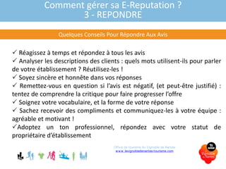 Comment gérer sa E-Reputation ?
3 - REPONDRE
Quelques Conseils Pour Répondre Aux Avis
 Réagissez à temps et répondez à tous les avis
 Analyser les descriptions des clients : quels mots utilisent-ils pour parler
de votre établissement ? Réutilisez-les !
 Soyez sincère et honnête dans vos réponses
 Remettez-vous en question si l’avis est négatif, (et peut-être justifié) :
tentez de comprendre la critique pour faire progresser l’offre
 Soignez votre vocabulaire, et la forme de votre réponse
 Sachez recevoir des compliments et communiquez-les à votre équipe :
agréable et motivant !
Adoptez un ton professionnel, répondez avec votre statut de
propriétaire d’établissement
Office de tourisme du Vignoble de Nantes
www.levignobledenantes-tourisme.com
 