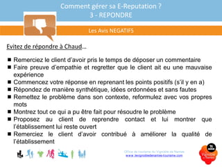 Comment gérer sa E-Reputation ?
3 - REPONDRE
Evitez de répondre à Chaud…
 Remerciez le client d’avoir pris le temps de déposer un commentaire
 Faire preuve d’empathie et regretter que le client ait eu une mauvaise
expérience
 Commencez votre réponse en reprenant les points positifs (s’il y en a)
 Répondez de manière synthétique, idées ordonnées et sans fautes
 Remettez le problème dans son contexte, reformulez avec vos propres
mots
 Montrez tout ce qui a pu être fait pour résoudre le problème
 Proposez au client de reprendre contact et lui montrer que
l’établissement lui reste ouvert
 Remerciez le client d’avoir contribué à améliorer la qualité de
l’établissement
Les Avis NEGATIFS
Office de tourisme du Vignoble de Nantes
www.levignobledenantes-tourisme.com
 