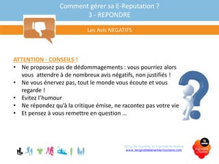 Comment gérer sa E-Reputation ?
3 - REPONDRE
Les Avis NEGATIFS
ATTENTION - CONSEILS !
• Ne proposez pas de dédommagements : vous pourriez alors
vous attendre à de nombreux avis négatifs, non justifiés !
• Ne vous énervez pas, tout le monde vous écoute et vous
regarde !
• Evitez l’humour
• Ne répondez qu’à la critique émise, ne racontez pas votre vie
• Et pensez à vous remettre en question …
Office de tourisme du Vignoble de Nantes
www.levignobledenantes-tourisme.com
 