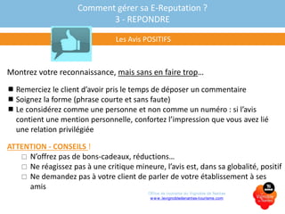 Comment gérer sa E-Reputation ?
3 - REPONDRE
Les Avis POSITIFS
Montrez votre reconnaissance, mais sans en faire trop…
 Remerciez le client d’avoir pris le temps de déposer un commentaire
 Soignez la forme (phrase courte et sans faute)
 Le considérez comme une personne et non comme un numéro : si l’avis
contient une mention personnelle, confortez l’impression que vous avez lié
une relation privilégiée
ATTENTION - CONSEILS !
 N’offrez pas de bons-cadeaux, réductions…
 Ne réagissez pas à une critique mineure, l’avis est, dans sa globalité, positif
 Ne demandez pas à votre client de parler de votre établissement à ses
amis
Office de tourisme du Vignoble de Nantes
www.levignobledenantes-tourisme.com
 