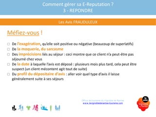 Méfiez-vous !
 De l’exagération, qu’elle soit positive ou négative (beaucoup de superlatifs)
 De la moquerie, du sarcasme
 Des imprécisions liés au séjour : ceci montre que ce client n’a peut-être pas
séjourné chez vous
 De la date à laquelle l’avis est déposé : plusieurs mois plus tard, cela peut être
suspect (un client mécontent agit tout de suite)
 Du profil du dépositaire d’avis : aller voir quel type d’avis il laisse
généralement suite à ses séjours
Comment gérer sa E-Reputation ?
3 - REPONDRE
Les Avis FRAUDULEUX
Office de tourisme du Vignoble de Nantes
www.levignobledenantes-tourisme.com
 