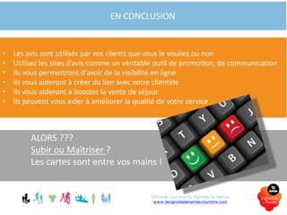 ALORS ???
Subir ou Maîtriser ?
Les cartes sont entre vos mains !
EN CONCLUSION
• Les avis sont utilisés par vos clients que vous le vouliez ou non
• Utilisez les sites d’avis comme un véritable outil de promotion, de communication
• Ils vous permettront d’avoir de la visibilité en ligne
• Ils vous aideront à créer du lien avec votre clientèle
• Ils vous aideront à booster la vente de séjour
• Ils peuvent vous aider à améliorer la qualité de votre service
Office de tourisme du Vignoble de Nantes
www.levignobledenantes-tourisme.com
 