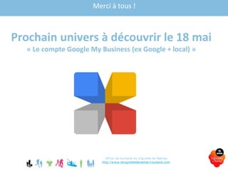 Merci à tous !
Prochain univers à découvrir le 18 mai
« Le compte Google My Business (ex Google + local) »
Office de tourisme du Vignoble de Nantes
http://www.levignobledenantes-tourisme.com
 
