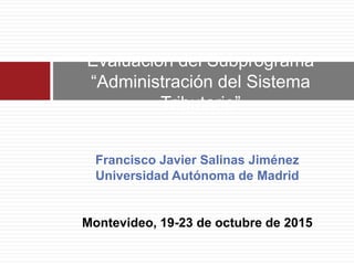 Francisco Javier Salinas Jiménez
Universidad Autónoma de Madrid
Montevideo, 19-23 de octubre de 2015
Evaluación del Subprograma
“Administración del Sistema
Tributario”
 