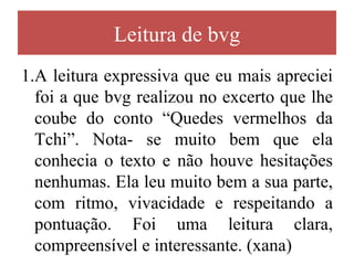 Leitura de bvg
1.A leitura expressiva que eu mais apreciei
  foi a que bvg realizou no excerto que lhe
  coube do conto “Quedes vermelhos da
  Tchi”. Nota- se muito bem que ela
  conhecia o texto e não houve hesitações
  nenhumas. Ela leu muito bem a sua parte,
  com ritmo, vivacidade e respeitando a
  pontuação. Foi uma leitura clara,
  compreensível e interessante. (xana)
 