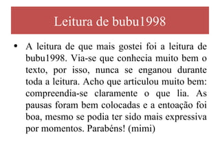 Leitura de bubu1998
• A leitura de que mais gostei foi a leitura de
  bubu1998. Via-se que conhecia muito bem o
  texto, por isso, nunca se enganou durante
  toda a leitura. Acho que articulou muito bem:
  compreendia-se claramente o que lia. As
  pausas foram bem colocadas e a entoação foi
  boa, mesmo se podia ter sido mais expressiva
  por momentos. Parabéns! (mimi)
 