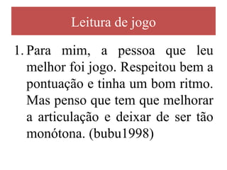 Leitura de jogo

1. Para mim, a pessoa que leu
   melhor foi jogo. Respeitou bem a
   pontuação e tinha um bom ritmo.
   Mas penso que tem que melhorar
   a articulação e deixar de ser tão
   monótona. (bubu1998)
 